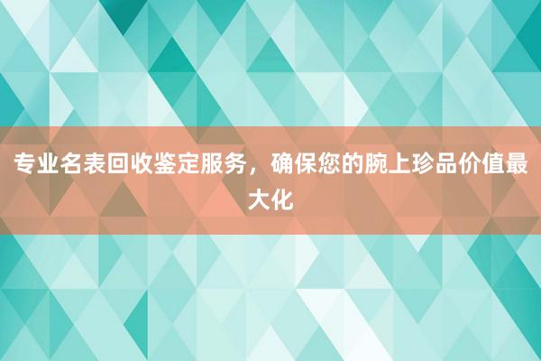 专业名表回收鉴定服务，确保您的腕上珍品价值最大化