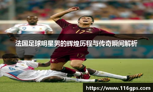 法国足球明星男的辉煌历程与传奇瞬间解析